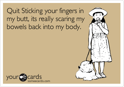 Quit Sticking your fingers in
my butt, its really scaring my
bowels back into my body.