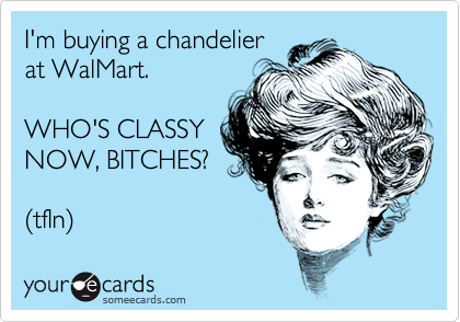 I'm buying a chandelier
at WalMart.

WHO'S CLASSY
NOW, BITCHES?

(tfln)