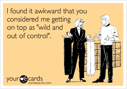 I found it awkward that youconsidered me gettingon top as "wild andout of control".