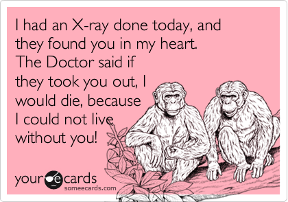 I had an X-ray done today, and they found you in my heart.
The Doctor said if
they took you out, I
would die, because
I could not live
without you!
