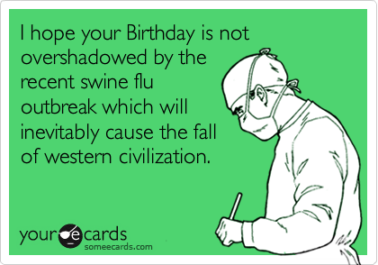 I hope your Birthday is not overshadowed by the
recent swine flu
outbreak which will
inevitably cause the fall
of western civilization.