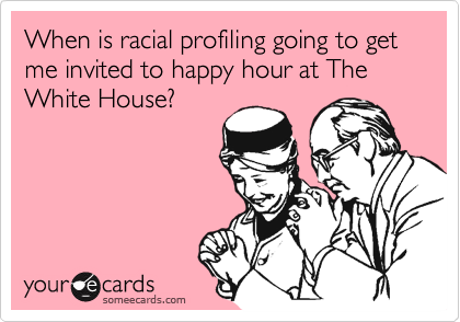 When is racial profiling going to get me invited to happy hour at The White House?  
