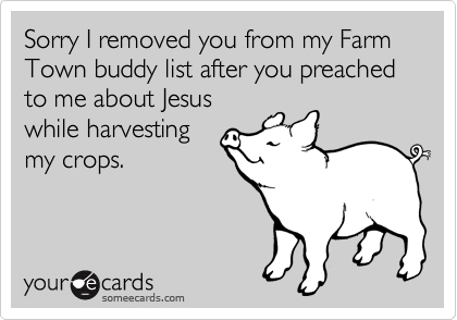 Sorry I removed you from my Farm Town buddy list after you preached to me about Jesus
while harvesting
my crops.