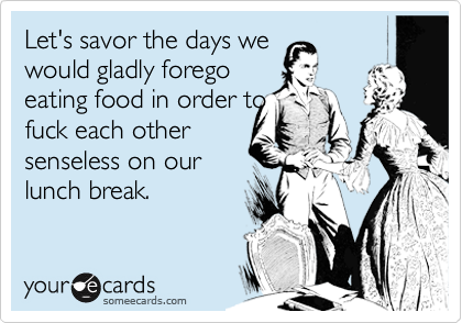 Let's savor the days we would gladly foregoeating food in order tofuck each othersenseless on ourlunch break.