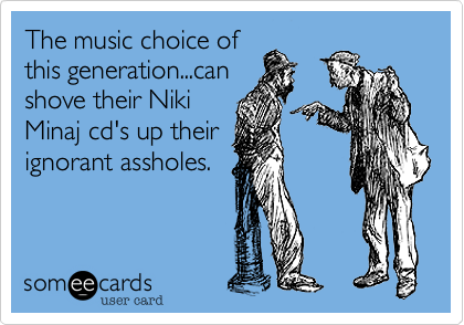 The music choice of
this generation...can 
shove their Niki
Minaj cd's up their
ignorant assholes.