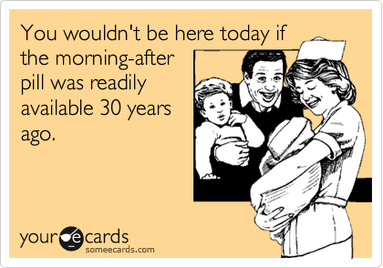 You wouldn't be here today if
the morning-after
pill was readily
available 30 years
ago.