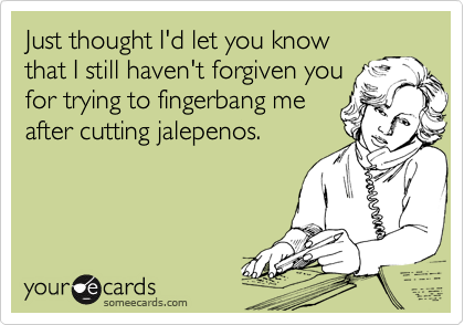 Just thought I'd let you know
that I still haven't forgiven you
for trying to fingerbang me
after cutting jalepenos.