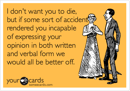 I don't want you to die,
but if some sort of accident
rendered you incapable
of expressing your
opinion in both written
and verbal form we
would all be better off.
