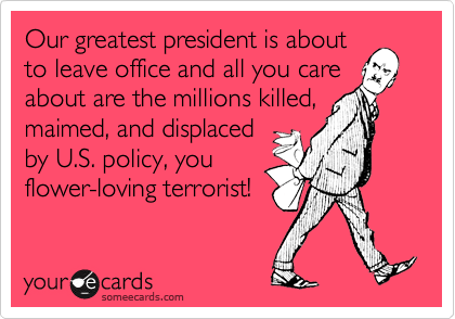 Our greatest president is aboutto leave office and all you careabout are the millions killed,maimed, and displacedby U.S. policy, youflower-loving terrorist!