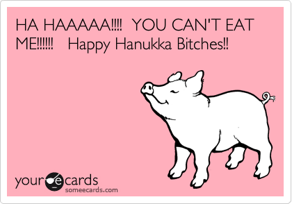 HA HAAAAA!!!!  YOU CAN'T EAT ME!!!!!!   Happy Hanukka Bitches!!