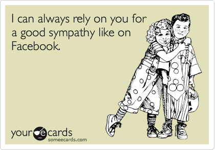 I can always rely on you for
a good sympathy like on
Facebook.