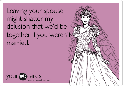 Leaving your spouse
might shatter my
delusion that we'd be
together if you weren't
married.