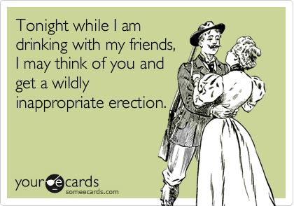 Tonight while I am
drinking with my friends, 
I may think of you and
get a wildly
inappropriate erection.
