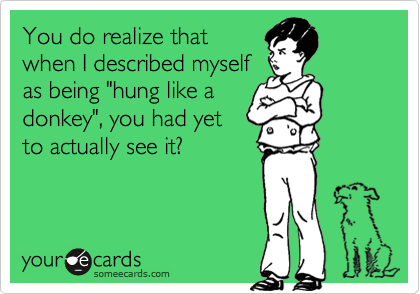 You do realize that
when I described myself
as being "hung like a
donkey", you had yet
to actually see it?