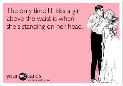 The only time I'll kiss a girlabove the waist is whenshe's standing on her head.