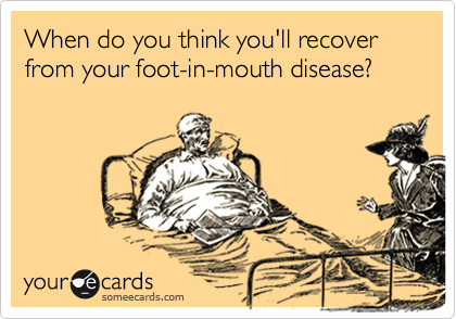 When do you think you'll recover from your foot-in-mouth disease?