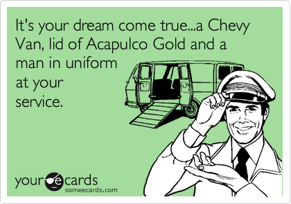 It's your dream come true...a Chevy Van, lid of Acapulco Gold and a man in uniform 
at your
service. 