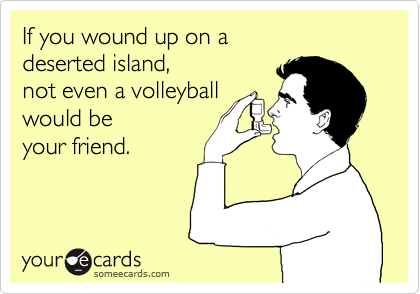 If you wound up on a
deserted island,
not even a volleyball
would be
your friend.