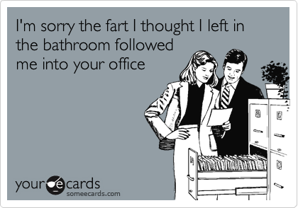 I'm sorry the fart I thought I left in the bathroom followed
me into your office