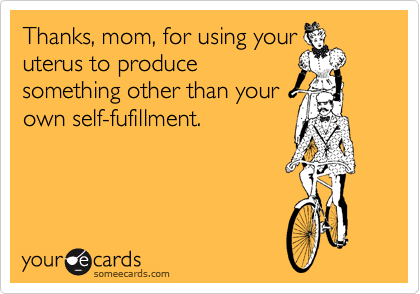 Thanks, mom, for using your
uterus to produce
something other than your
own self-fufillment.