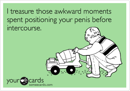 I treasure those awkward moments spent positioning your penis before intercourse.