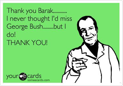 Thank you Barak............
I never thought I'd miss
George Bush.........but I
do!
THANK YOU!