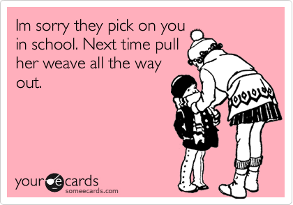 Im sorry they pick on you
in school. Next time pull
her weave all the way
out.