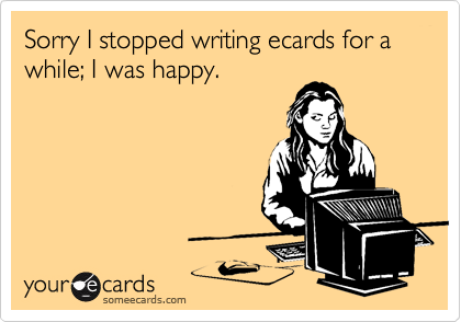 Sorry I stopped writing ecards for a while; I was happy.