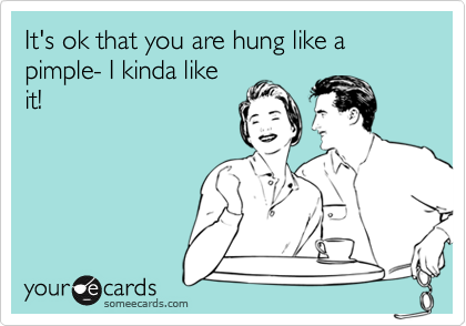 It's ok that you are hung like a pimple- I kinda likeit!