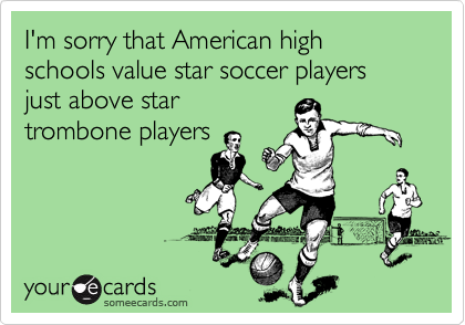 I'm sorry that American high schools value star soccer players just above star
trombone players