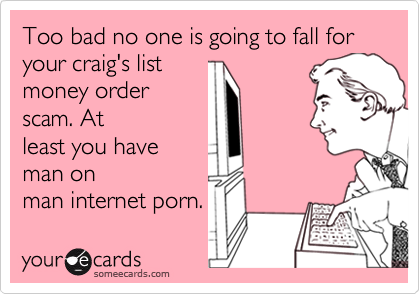 Too bad no one is going to fall for your craig's listmoney orderscam. Atleast you haveman onman internet porn.
