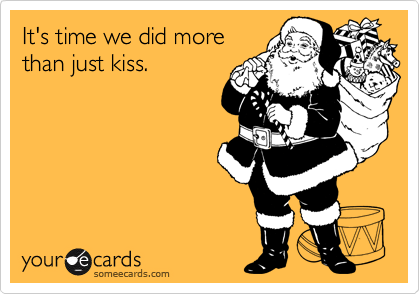 It's time we did morethan just kiss.
