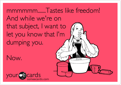 mmmmmm.......Tastes like freedom!  And while we're on
that subject, I want to
let you know that I'm
dumping you.

Now.