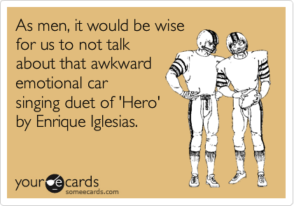 As men, it would be wise
for us to not talk
about that awkward
emotional car
singing duet of 'Hero'
by Enrique Iglesias.