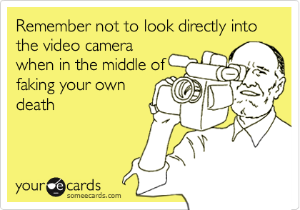 Remember not to look directly into the video camerawhen in the middle offaking your owndeath