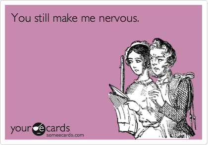 You still make me nervous.