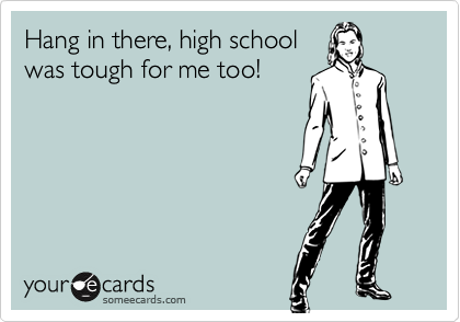 Hang in there, high school
was tough for me too!