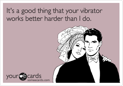 It's a good thing that your vibrator works better harder than I do.