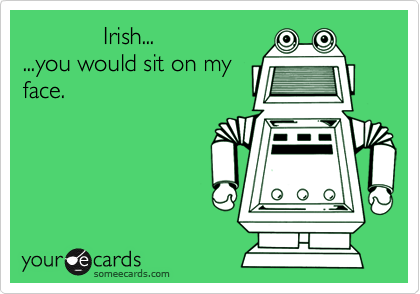             Irish...
...you would sit on my
face.

