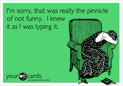 I'm sorry, that was really the pinnicle of not funny.  I knew
it as I was typing it.