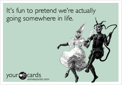 It's fun to pretend we're actually going somewhere in life.
