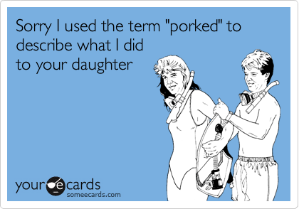 Sorry I used the term "porked" to describe what I did
to your daughter