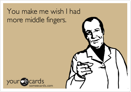 You make me wish I hadmore middle fingers.