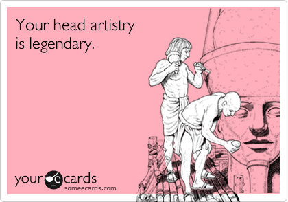 Your head artistry 
is legendary.