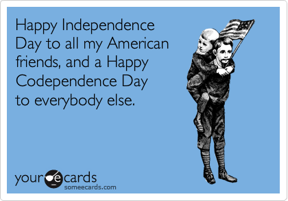 Happy Independence 
Day to all my American 
friends, and a Happy
Codependence Day 
to everybody else.