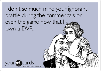 I don't so much mind your ignorant prattle during the commericals or even the game now that I
own a DVR.