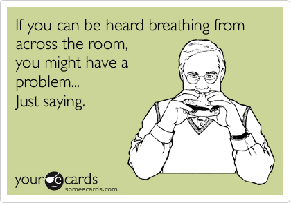 If you can be heard breathing from across the room,
you might have a
problem...
Just saying.