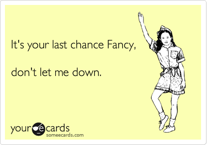 

It's your last chance Fancy,

don't let me down.