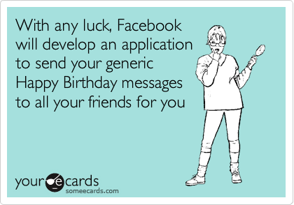 With any luck, Facebook
will develop an application
to send your generic
Happy Birthday messages
to all your friends for you