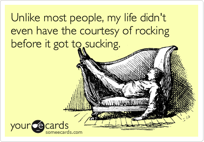 Unlike most people, my life didn't even have the courtesy of rocking before it got to sucking.
